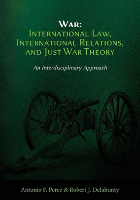 WAR: INTERNATIONAL LAW, INTERNATIONAL RELATIONS, AND JUST WAR THEORY – AN INTERDISCIPLINARY APPROACH
